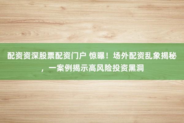 配资资深股票配资门户 惊曝！场外配资乱象揭秘，一案例揭示高风险投资黑洞
