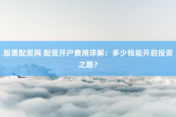 股票配资网 配资开户费用详解：多少钱能开启投资之路？