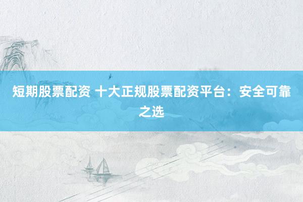 短期股票配资 十大正规股票配资平台：安全可靠之选