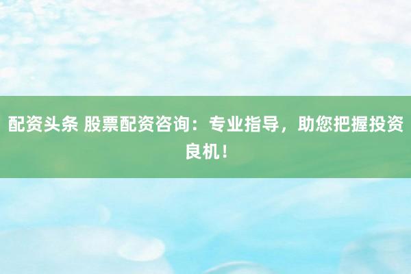配资头条 股票配资咨询：专业指导，助您把握投资良机！