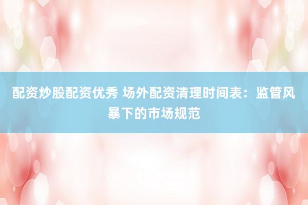 配资炒股配资优秀 场外配资清理时间表：监管风暴下的市场规范