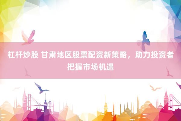 杠杆炒股 甘肃地区股票配资新策略，助力投资者把握市场机遇