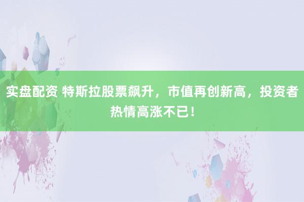 实盘配资 特斯拉股票飙升，市值再创新高，投资者热情高涨不已！