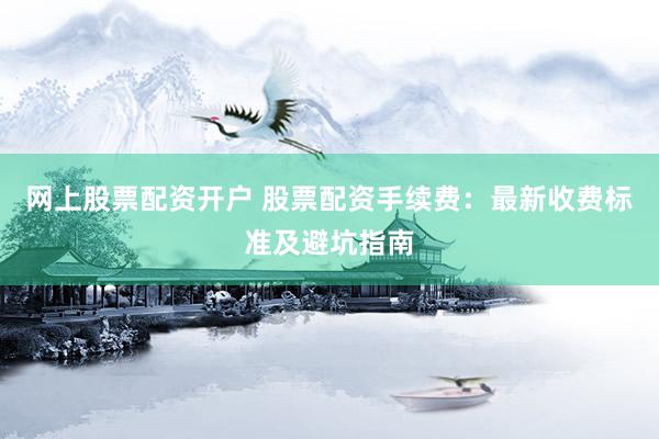 网上股票配资开户 股票配资手续费：最新收费标准及避坑指南