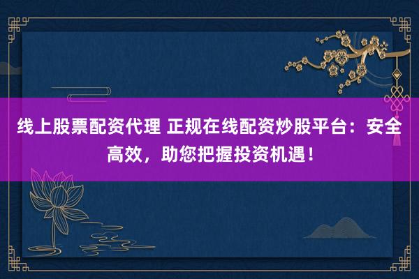 线上股票配资代理 正规在线配资炒股平台：安全高效，助您把握投资机遇！