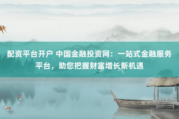 配资平台开户 中国金融投资网：一站式金融服务平台，助您把握财富增长新机遇