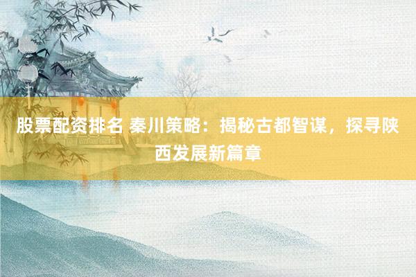股票配资排名 秦川策略：揭秘古都智谋，探寻陕西发展新篇章