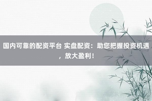 国内可靠的配资平台 实盘配资：助您把握投资机遇，放大盈利！