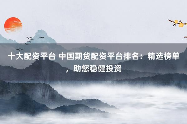 十大配资平台 中国期货配资平台排名：精选榜单，助您稳健投资