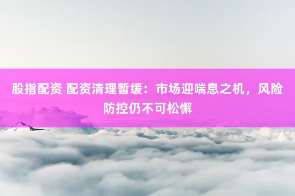 股指配资 配资清理暂缓：市场迎喘息之机，风险防控仍不可松懈