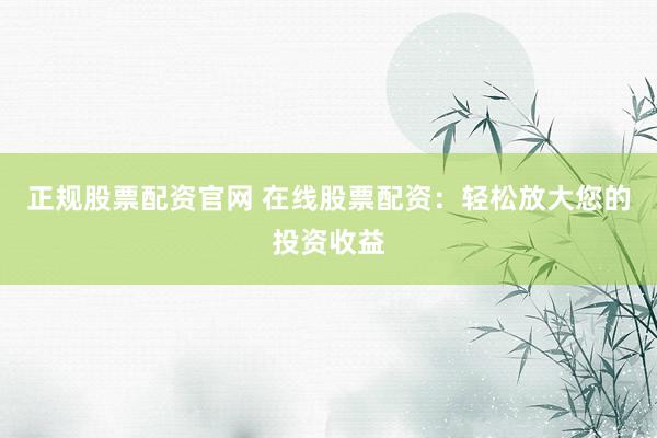 正规股票配资官网 在线股票配资：轻松放大您的投资收益