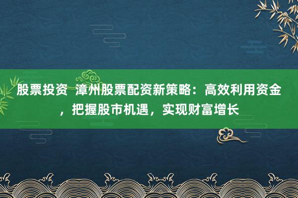 股票投资  漳州股票配资新策略：高效利用资金，把握股市机遇，实现财富增长