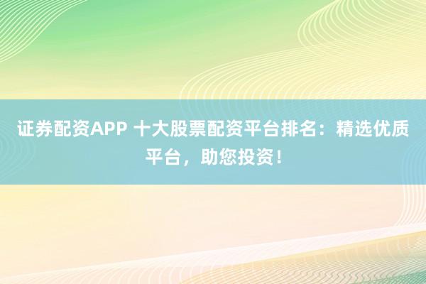 证券配资APP 十大股票配资平台排名：精选优质平台，助您投资！
