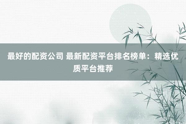 最好的配资公司 最新配资平台排名榜单：精选优质平台推荐