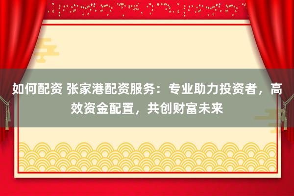 如何配资 张家港配资服务：专业助力投资者，高效资金配置，共创财富未来