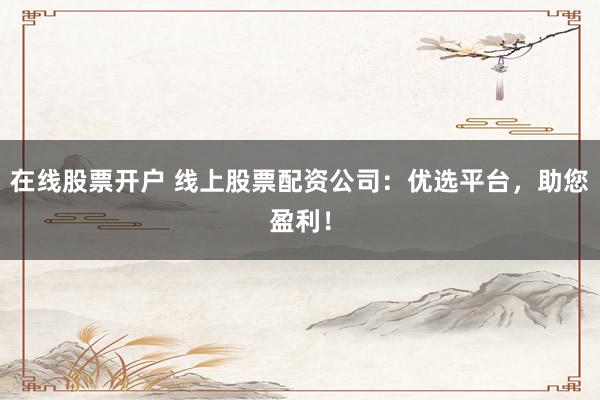 在线股票开户 线上股票配资公司：优选平台，助您盈利！