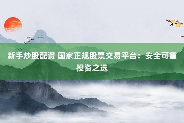 新手炒股配资 国家正规股票交易平台：安全可靠投资之选