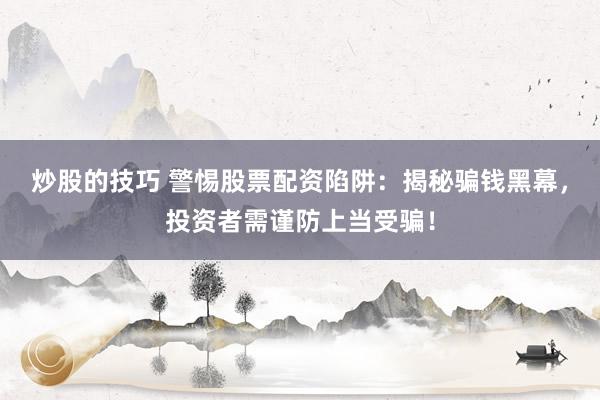 炒股的技巧 警惕股票配资陷阱：揭秘骗钱黑幕，投资者需谨防上当受骗！