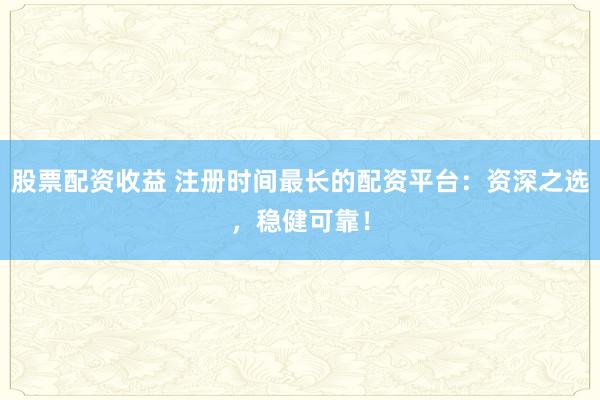 股票配资收益 注册时间最长的配资平台：资深之选，稳健可靠！