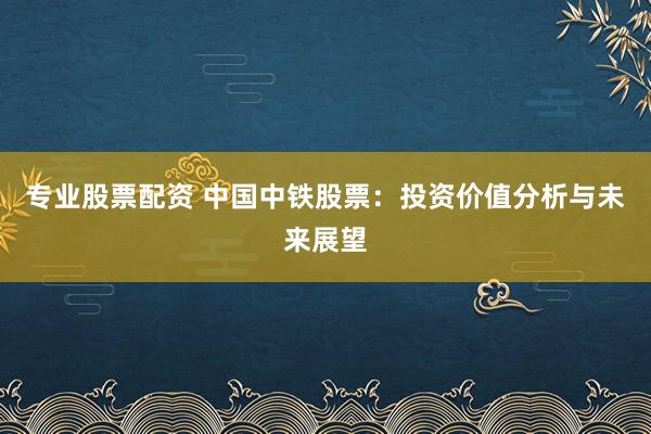 专业股票配资 中国中铁股票：投资价值分析与未来展望
