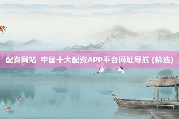 配资网站  中国十大配资APP平台网址导航 (精选)