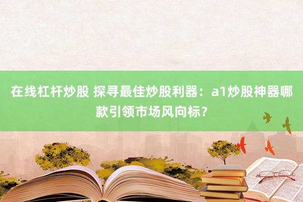 在线杠杆炒股 探寻最佳炒股利器：a1炒股神器哪款引领市场风向标？