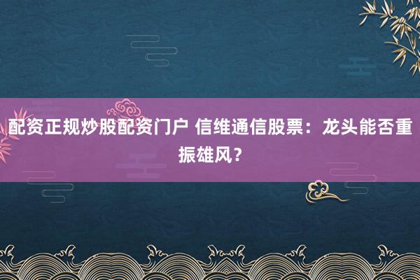 配资正规炒股配资门户 信维通信股票：龙头能否重振雄风？