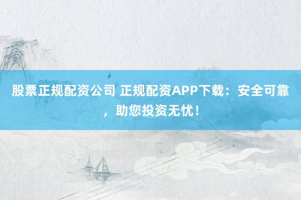 股票正规配资公司 正规配资APP下载：安全可靠，助您投资无忧！