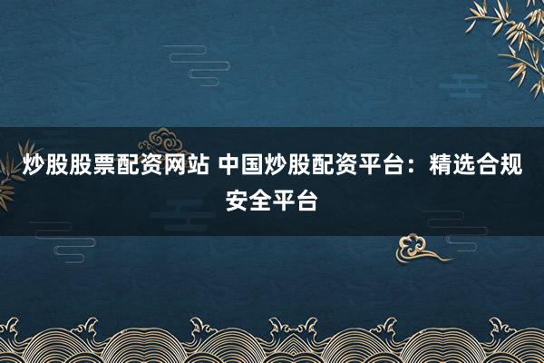 炒股股票配资网站 中国炒股配资平台：精选合规安全平台