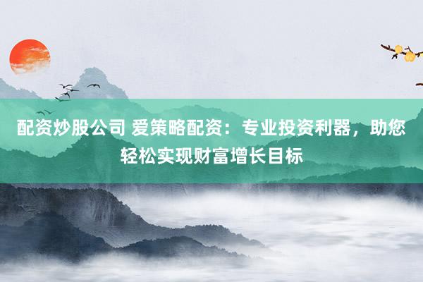 配资炒股公司 爱策略配资：专业投资利器，助您轻松实现财富增长目标
