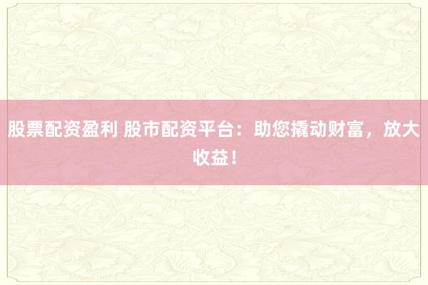 股票配资盈利 股市配资平台：助您撬动财富，放大收益！