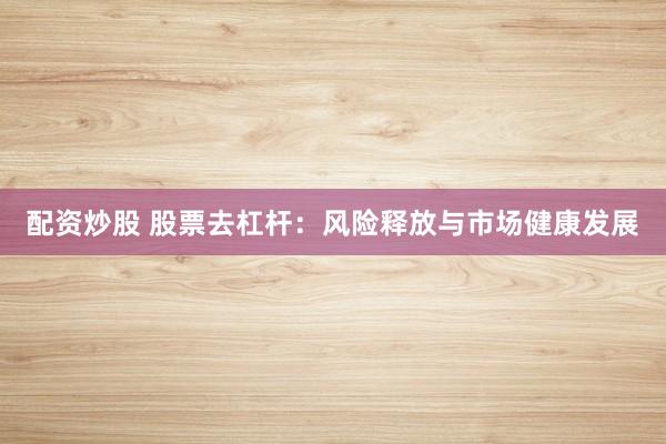 配资炒股 股票去杠杆：风险释放与市场健康发展