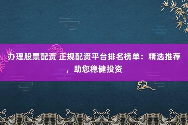 办理股票配资 正规配资平台排名榜单：精选推荐，助您稳健投资