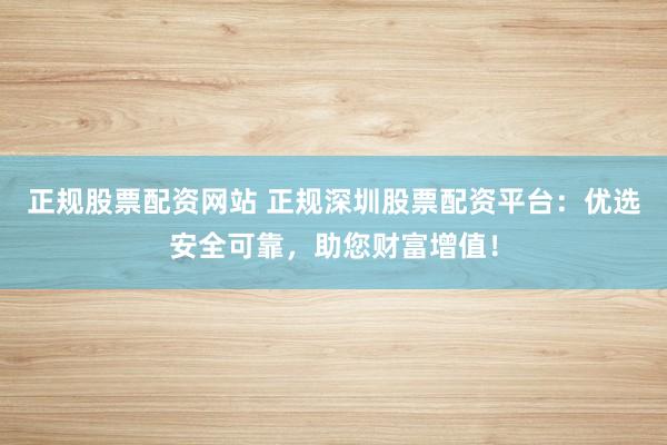 正规股票配资网站 正规深圳股票配资平台：优选安全可靠，助您财富增值！