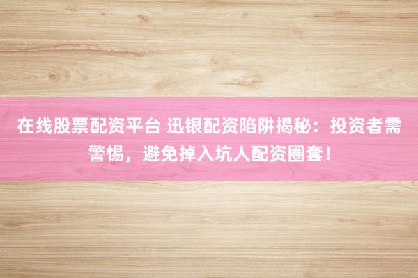 在线股票配资平台 迅银配资陷阱揭秘：投资者需警惕，避免掉入坑人配资圈套！