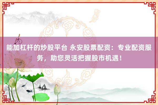 能加杠杆的炒股平台 永安股票配资：专业配资服务，助您灵活把握股市机遇！