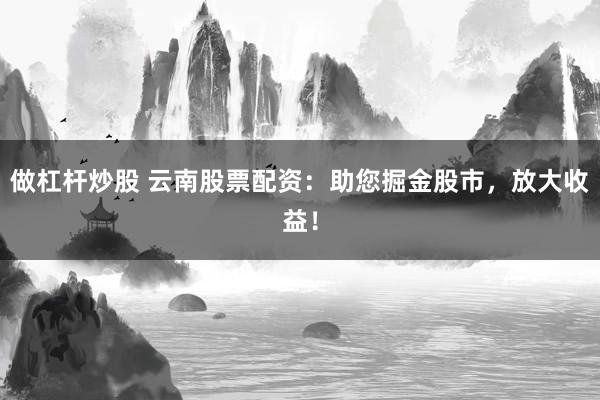 做杠杆炒股 云南股票配资：助您掘金股市，放大收益！