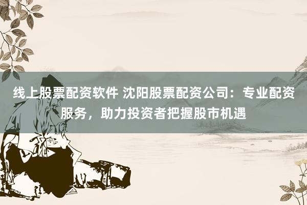 线上股票配资软件 沈阳股票配资公司：专业配资服务，助力投资者把握股市机遇