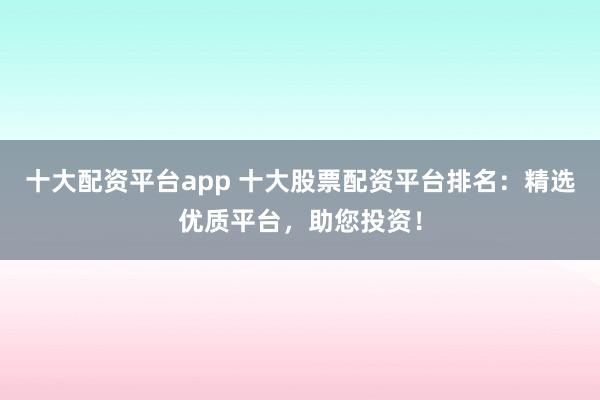 十大配资平台app 十大股票配资平台排名：精选优质平台，助您投资！