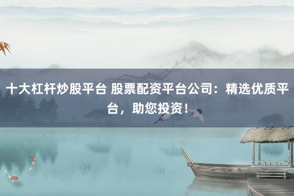 十大杠杆炒股平台 股票配资平台公司：精选优质平台，助您投资！