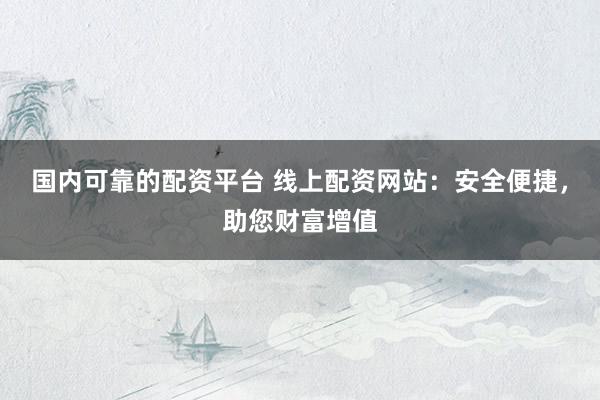 国内可靠的配资平台 线上配资网站：安全便捷，助您财富增值