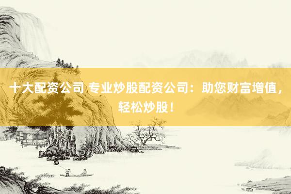 十大配资公司 专业炒股配资公司：助您财富增值，轻松炒股！