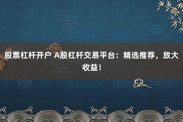 股票杠杆开户 A股杠杆交易平台：精选推荐，放大收益！