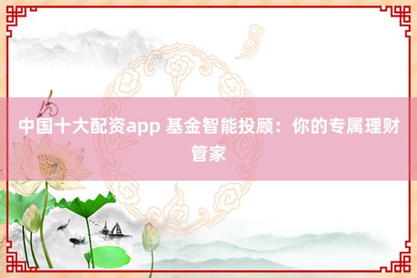 中国十大配资app 基金智能投顾：你的专属理财管家