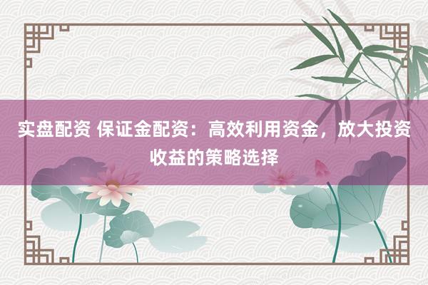 实盘配资 保证金配资：高效利用资金，放大投资收益的策略选择