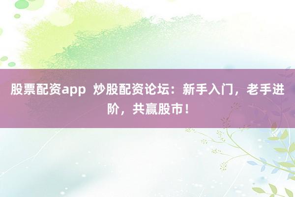股票配资app  炒股配资论坛：新手入门，老手进阶，共赢股市！