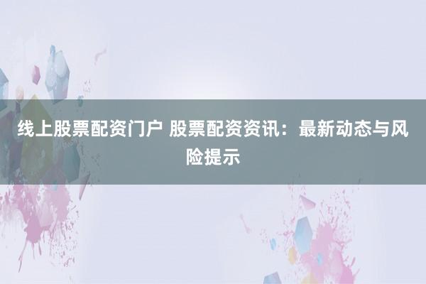 线上股票配资门户 股票配资资讯：最新动态与风险提示