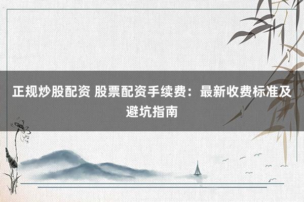 正规炒股配资 股票配资手续费：最新收费标准及避坑指南