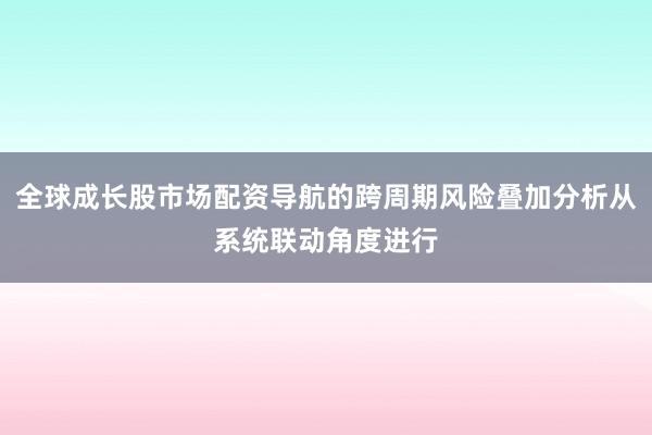 全球成长股市场配资导航的跨周期风险叠加分析从系统联动角度进行