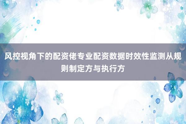 风控视角下的配资佬专业配资数据时效性监测从规则制定方与执行方